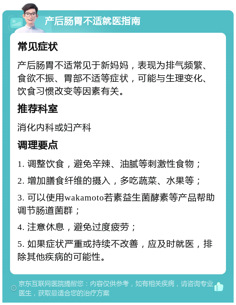 产后肠胃不适就医指南 常见症状 产后肠胃不适常见于新妈妈，表现为排气频繁、食欲不振、胃部不适等症状，可能与生理变化、饮食习惯改变等因素有关。 推荐科室 消化内科或妇产科 调理要点 1. 调整饮食，避免辛辣、油腻等刺激性食物； 2. 增加膳食纤维的摄入，多吃蔬菜、水果等； 3. 可以使用wakamoto若素益生菌酵素等产品帮助调节肠道菌群； 4. 注意休息，避免过度疲劳； 5. 如果症状严重或持续不改善，应及时就医，排除其他疾病的可能性。