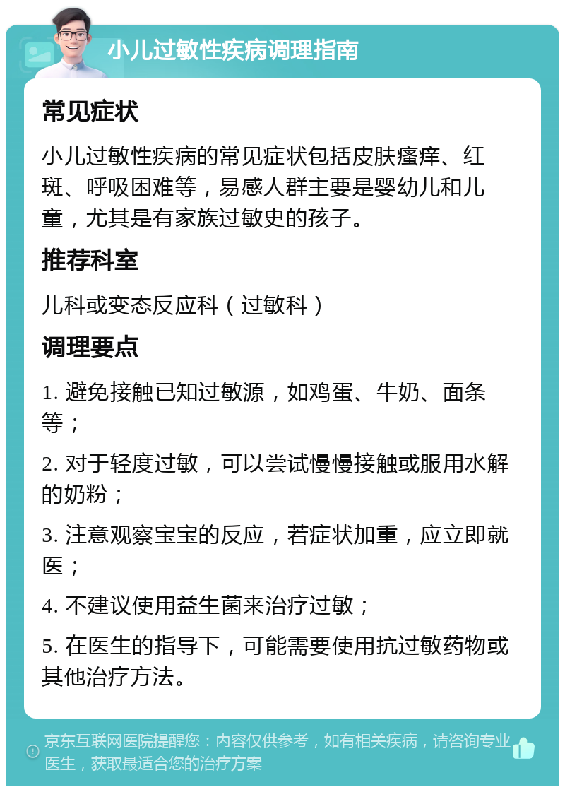 小儿过敏性疾病调理指南 常见症状 小儿过敏性疾病的常见症状包括皮肤瘙痒、红斑、呼吸困难等，易感人群主要是婴幼儿和儿童，尤其是有家族过敏史的孩子。 推荐科室 儿科或变态反应科（过敏科） 调理要点 1. 避免接触已知过敏源，如鸡蛋、牛奶、面条等； 2. 对于轻度过敏，可以尝试慢慢接触或服用水解的奶粉； 3. 注意观察宝宝的反应，若症状加重，应立即就医； 4. 不建议使用益生菌来治疗过敏； 5. 在医生的指导下，可能需要使用抗过敏药物或其他治疗方法。