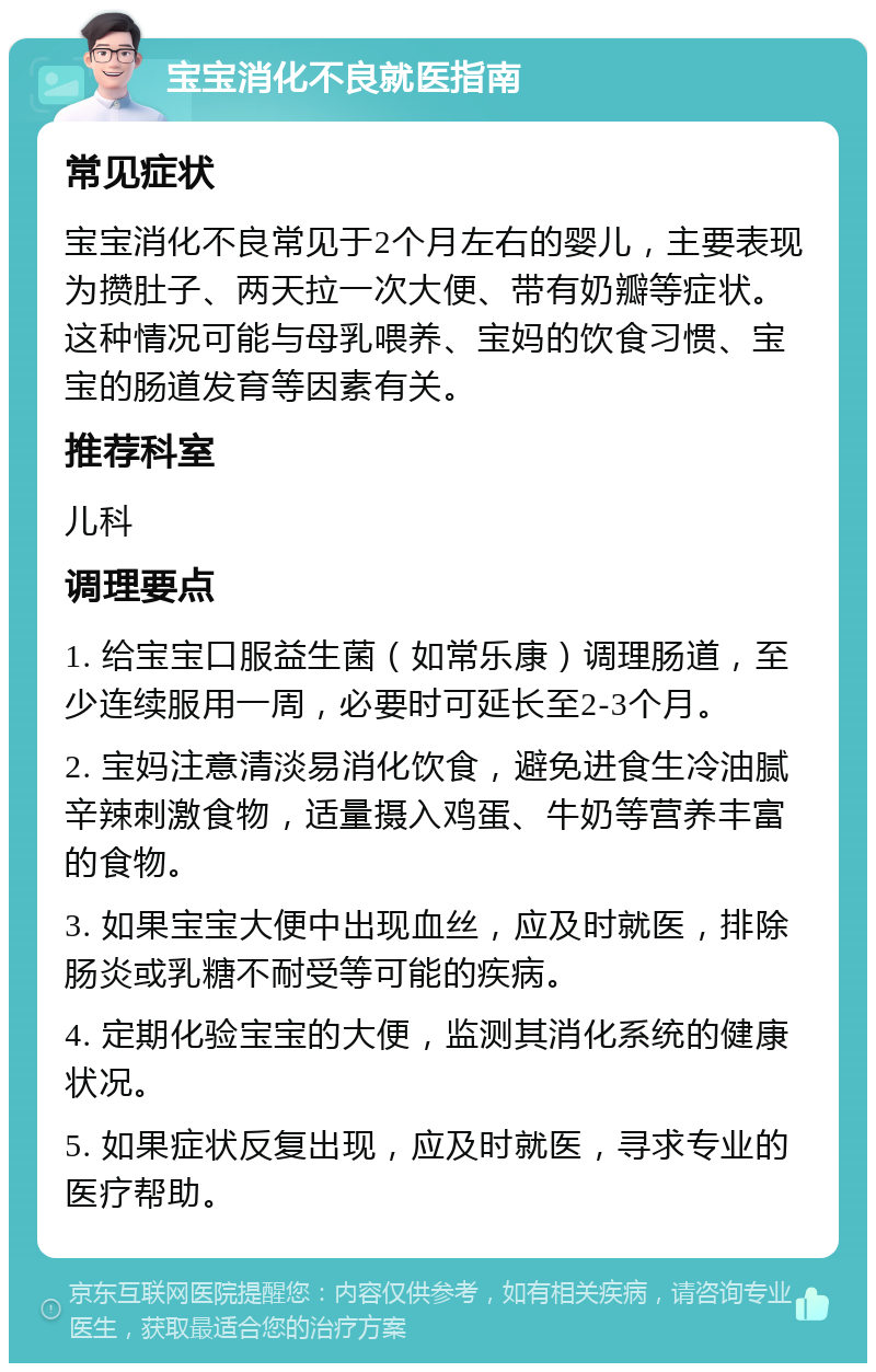 宝宝消化不良就医指南 常见症状 宝宝消化不良常见于2个月左右的婴儿，主要表现为攒肚子、两天拉一次大便、带有奶瓣等症状。这种情况可能与母乳喂养、宝妈的饮食习惯、宝宝的肠道发育等因素有关。 推荐科室 儿科 调理要点 1. 给宝宝口服益生菌（如常乐康）调理肠道，至少连续服用一周，必要时可延长至2-3个月。 2. 宝妈注意清淡易消化饮食，避免进食生冷油腻辛辣刺激食物，适量摄入鸡蛋、牛奶等营养丰富的食物。 3. 如果宝宝大便中出现血丝，应及时就医，排除肠炎或乳糖不耐受等可能的疾病。 4. 定期化验宝宝的大便，监测其消化系统的健康状况。 5. 如果症状反复出现，应及时就医，寻求专业的医疗帮助。