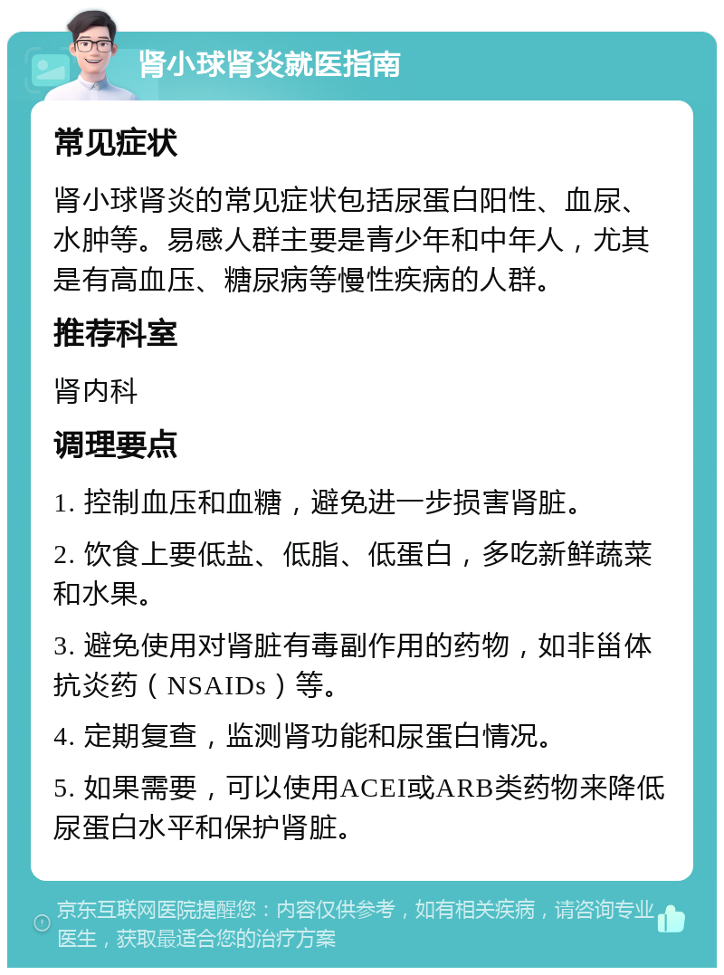 肾小球肾炎就医指南 常见症状 肾小球肾炎的常见症状包括尿蛋白阳性、血尿、水肿等。易感人群主要是青少年和中年人，尤其是有高血压、糖尿病等慢性疾病的人群。 推荐科室 肾内科 调理要点 1. 控制血压和血糖，避免进一步损害肾脏。 2. 饮食上要低盐、低脂、低蛋白，多吃新鲜蔬菜和水果。 3. 避免使用对肾脏有毒副作用的药物，如非甾体抗炎药（NSAIDs）等。 4. 定期复查，监测肾功能和尿蛋白情况。 5. 如果需要，可以使用ACEI或ARB类药物来降低尿蛋白水平和保护肾脏。