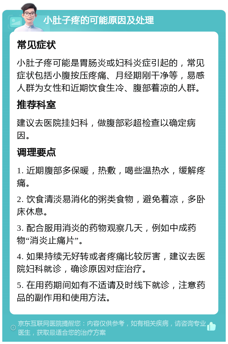 小肚子疼的可能原因及处理 常见症状 小肚子疼可能是胃肠炎或妇科炎症引起的，常见症状包括小腹按压疼痛、月经期刚干净等，易感人群为女性和近期饮食生冷、腹部着凉的人群。 推荐科室 建议去医院挂妇科，做腹部彩超检查以确定病因。 调理要点 1. 近期腹部多保暖，热敷，喝些温热水，缓解疼痛。 2. 饮食清淡易消化的粥类食物，避免着凉，多卧床休息。 3. 配合服用消炎的药物观察几天，例如中成药物“消炎止痛片”。 4. 如果持续无好转或者疼痛比较厉害，建议去医院妇科就诊，确诊原因对症治疗。 5. 在用药期间如有不适请及时线下就诊，注意药品的副作用和使用方法。