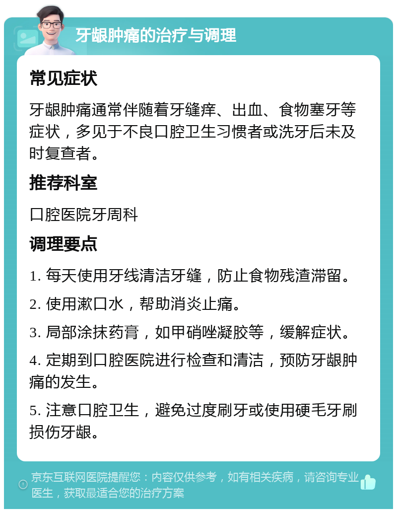 牙龈肿痛的治疗与调理 常见症状 牙龈肿痛通常伴随着牙缝痒、出血、食物塞牙等症状，多见于不良口腔卫生习惯者或洗牙后未及时复查者。 推荐科室 口腔医院牙周科 调理要点 1. 每天使用牙线清洁牙缝，防止食物残渣滞留。 2. 使用漱口水，帮助消炎止痛。 3. 局部涂抹药膏，如甲硝唑凝胶等，缓解症状。 4. 定期到口腔医院进行检查和清洁，预防牙龈肿痛的发生。 5. 注意口腔卫生，避免过度刷牙或使用硬毛牙刷损伤牙龈。