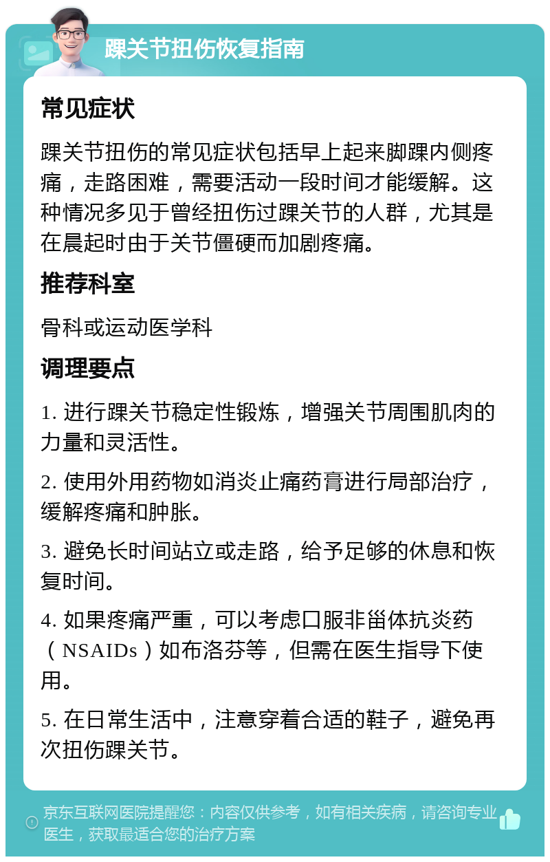 踝关节扭伤恢复指南 常见症状 踝关节扭伤的常见症状包括早上起来脚踝内侧疼痛，走路困难，需要活动一段时间才能缓解。这种情况多见于曾经扭伤过踝关节的人群，尤其是在晨起时由于关节僵硬而加剧疼痛。 推荐科室 骨科或运动医学科 调理要点 1. 进行踝关节稳定性锻炼，增强关节周围肌肉的力量和灵活性。 2. 使用外用药物如消炎止痛药膏进行局部治疗，缓解疼痛和肿胀。 3. 避免长时间站立或走路，给予足够的休息和恢复时间。 4. 如果疼痛严重，可以考虑口服非甾体抗炎药（NSAIDs）如布洛芬等，但需在医生指导下使用。 5. 在日常生活中，注意穿着合适的鞋子，避免再次扭伤踝关节。