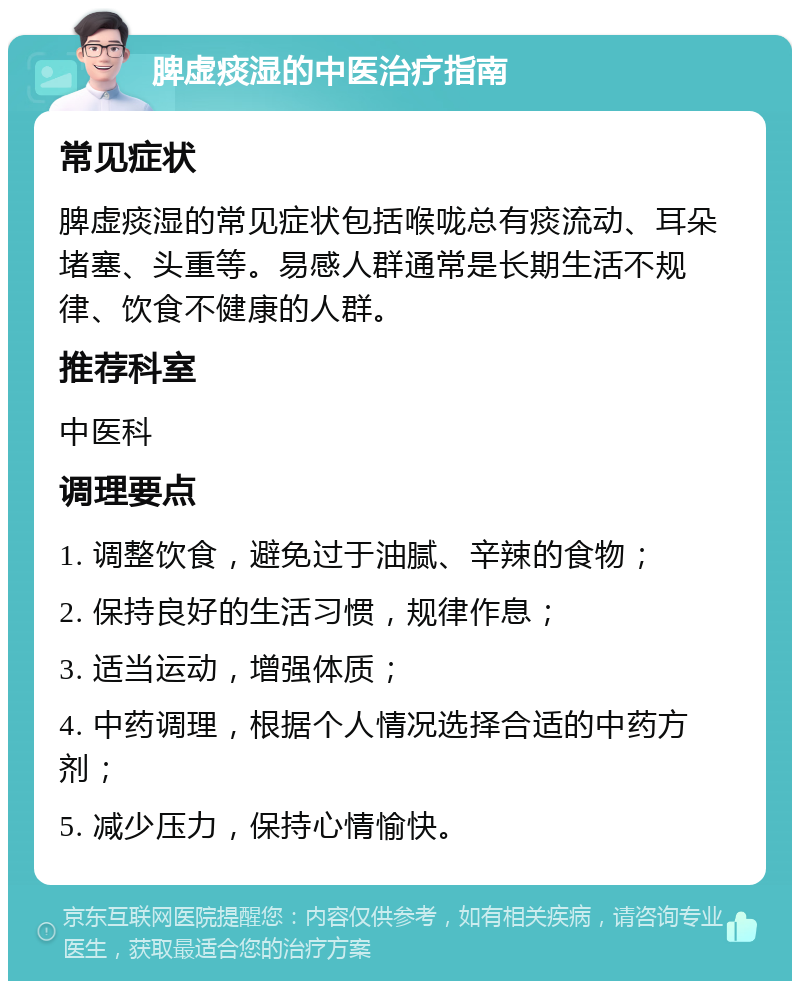 脾虚痰湿的中医治疗指南 常见症状 脾虚痰湿的常见症状包括喉咙总有痰流动、耳朵堵塞、头重等。易感人群通常是长期生活不规律、饮食不健康的人群。 推荐科室 中医科 调理要点 1. 调整饮食，避免过于油腻、辛辣的食物； 2. 保持良好的生活习惯，规律作息； 3. 适当运动，增强体质； 4. 中药调理，根据个人情况选择合适的中药方剂； 5. 减少压力，保持心情愉快。