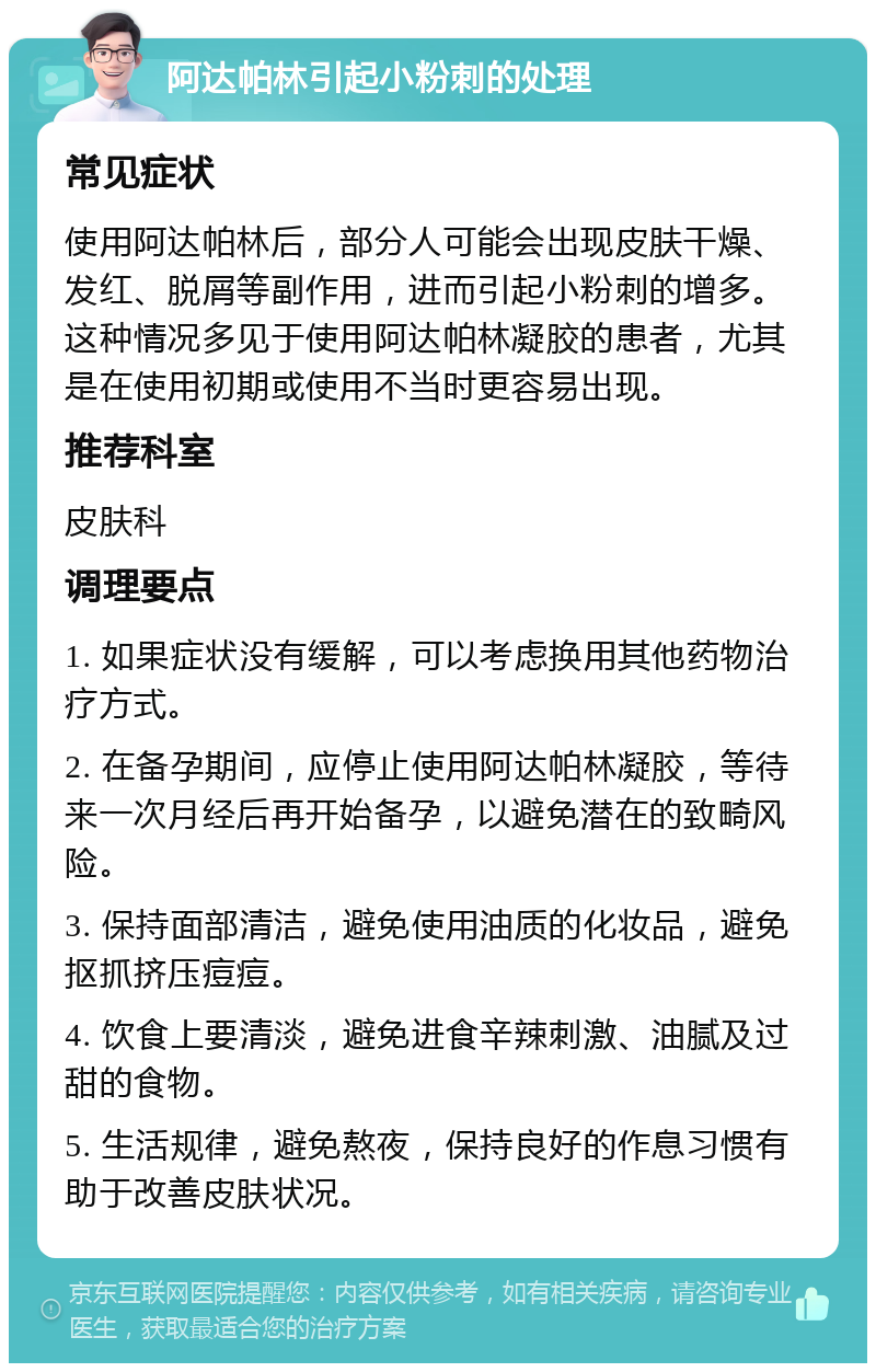 阿达帕林引起小粉刺的处理 常见症状 使用阿达帕林后，部分人可能会出现皮肤干燥、发红、脱屑等副作用，进而引起小粉刺的增多。这种情况多见于使用阿达帕林凝胶的患者，尤其是在使用初期或使用不当时更容易出现。 推荐科室 皮肤科 调理要点 1. 如果症状没有缓解，可以考虑换用其他药物治疗方式。 2. 在备孕期间，应停止使用阿达帕林凝胶，等待来一次月经后再开始备孕，以避免潜在的致畸风险。 3. 保持面部清洁，避免使用油质的化妆品，避免抠抓挤压痘痘。 4. 饮食上要清淡，避免进食辛辣刺激、油腻及过甜的食物。 5. 生活规律，避免熬夜，保持良好的作息习惯有助于改善皮肤状况。