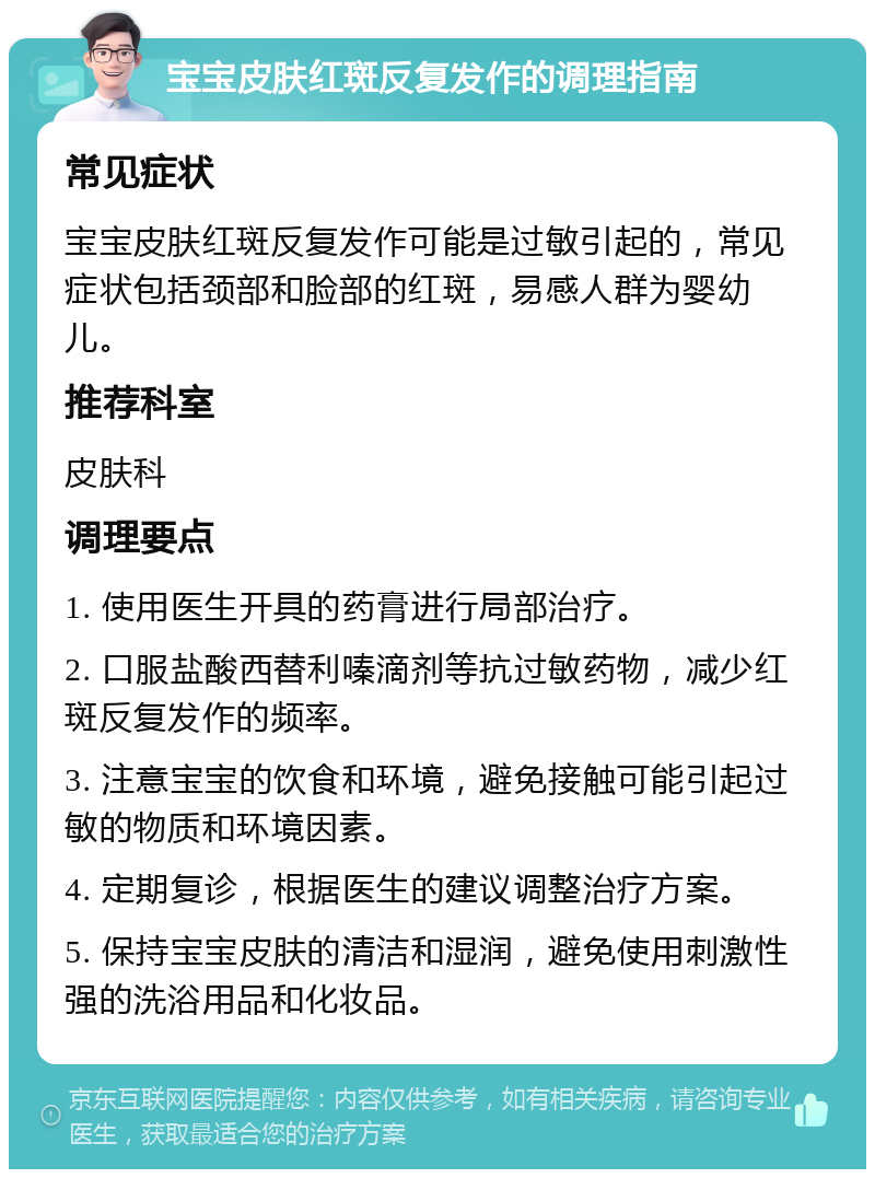 宝宝皮肤红斑反复发作的调理指南 常见症状 宝宝皮肤红斑反复发作可能是过敏引起的，常见症状包括颈部和脸部的红斑，易感人群为婴幼儿。 推荐科室 皮肤科 调理要点 1. 使用医生开具的药膏进行局部治疗。 2. 口服盐酸西替利嗪滴剂等抗过敏药物，减少红斑反复发作的频率。 3. 注意宝宝的饮食和环境，避免接触可能引起过敏的物质和环境因素。 4. 定期复诊，根据医生的建议调整治疗方案。 5. 保持宝宝皮肤的清洁和湿润，避免使用刺激性强的洗浴用品和化妆品。