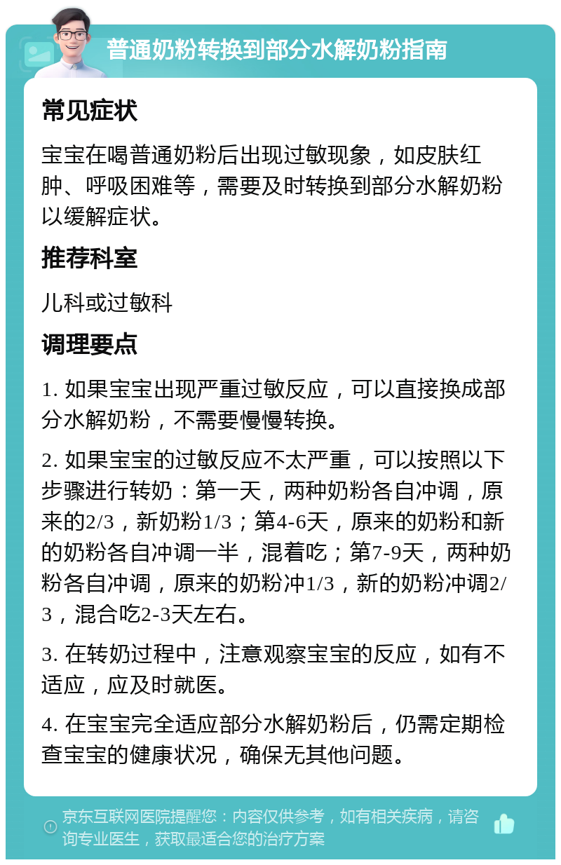 普通奶粉转换到部分水解奶粉指南 常见症状 宝宝在喝普通奶粉后出现过敏现象，如皮肤红肿、呼吸困难等，需要及时转换到部分水解奶粉以缓解症状。 推荐科室 儿科或过敏科 调理要点 1. 如果宝宝出现严重过敏反应，可以直接换成部分水解奶粉，不需要慢慢转换。 2. 如果宝宝的过敏反应不太严重，可以按照以下步骤进行转奶：第一天，两种奶粉各自冲调，原来的2/3，新奶粉1/3；第4-6天，原来的奶粉和新的奶粉各自冲调一半，混着吃；第7-9天，两种奶粉各自冲调，原来的奶粉冲1/3，新的奶粉冲调2/3，混合吃2-3天左右。 3. 在转奶过程中，注意观察宝宝的反应，如有不适应，应及时就医。 4. 在宝宝完全适应部分水解奶粉后，仍需定期检查宝宝的健康状况，确保无其他问题。