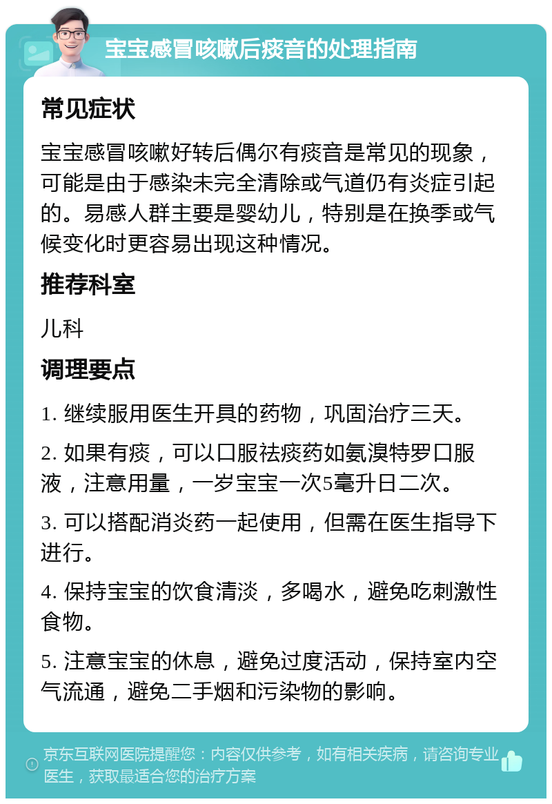 宝宝感冒咳嗽后痰音的处理指南 常见症状 宝宝感冒咳嗽好转后偶尔有痰音是常见的现象，可能是由于感染未完全清除或气道仍有炎症引起的。易感人群主要是婴幼儿，特别是在换季或气候变化时更容易出现这种情况。 推荐科室 儿科 调理要点 1. 继续服用医生开具的药物，巩固治疗三天。 2. 如果有痰，可以口服祛痰药如氨溴特罗口服液，注意用量，一岁宝宝一次5毫升日二次。 3. 可以搭配消炎药一起使用，但需在医生指导下进行。 4. 保持宝宝的饮食清淡，多喝水，避免吃刺激性食物。 5. 注意宝宝的休息，避免过度活动，保持室内空气流通，避免二手烟和污染物的影响。