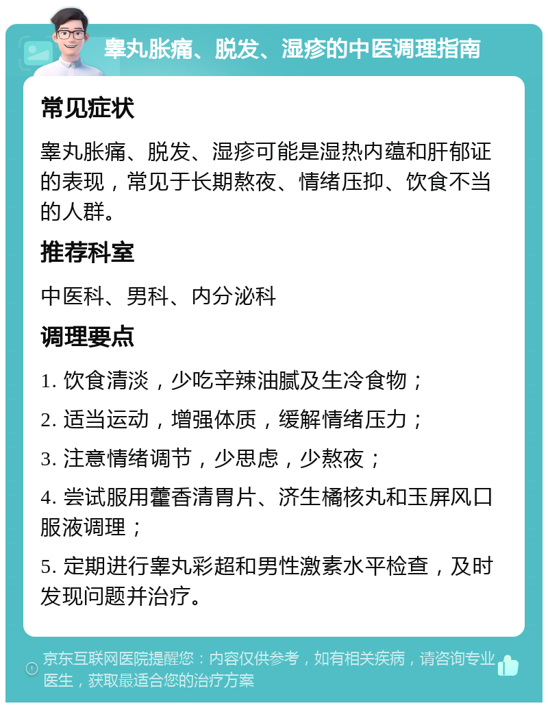 睾丸胀痛、脱发、湿疹的中医调理指南 常见症状 睾丸胀痛、脱发、湿疹可能是湿热内蕴和肝郁证的表现，常见于长期熬夜、情绪压抑、饮食不当的人群。 推荐科室 中医科、男科、内分泌科 调理要点 1. 饮食清淡，少吃辛辣油腻及生冷食物； 2. 适当运动，增强体质，缓解情绪压力； 3. 注意情绪调节，少思虑，少熬夜； 4. 尝试服用藿香清胃片、济生橘核丸和玉屏风口服液调理； 5. 定期进行睾丸彩超和男性激素水平检查，及时发现问题并治疗。