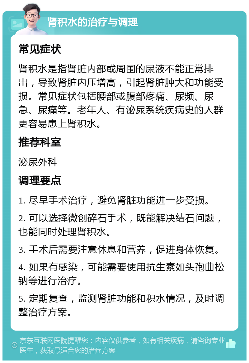 肾积水的治疗与调理 常见症状 肾积水是指肾脏内部或周围的尿液不能正常排出，导致肾脏内压增高，引起肾脏肿大和功能受损。常见症状包括腰部或腹部疼痛、尿频、尿急、尿痛等。老年人、有泌尿系统疾病史的人群更容易患上肾积水。 推荐科室 泌尿外科 调理要点 1. 尽早手术治疗，避免肾脏功能进一步受损。 2. 可以选择微创碎石手术，既能解决结石问题，也能同时处理肾积水。 3. 手术后需要注意休息和营养，促进身体恢复。 4. 如果有感染，可能需要使用抗生素如头孢曲松钠等进行治疗。 5. 定期复查，监测肾脏功能和积水情况，及时调整治疗方案。