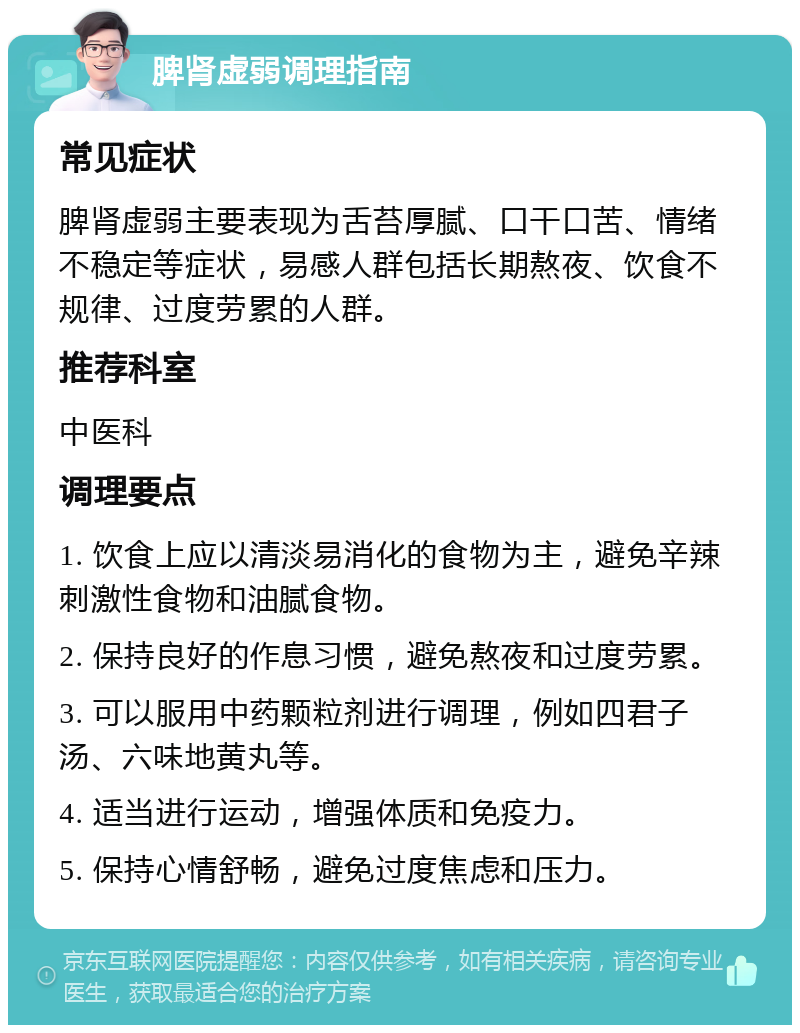 脾肾虚弱调理指南 常见症状 脾肾虚弱主要表现为舌苔厚腻、口干口苦、情绪不稳定等症状，易感人群包括长期熬夜、饮食不规律、过度劳累的人群。 推荐科室 中医科 调理要点 1. 饮食上应以清淡易消化的食物为主，避免辛辣刺激性食物和油腻食物。 2. 保持良好的作息习惯，避免熬夜和过度劳累。 3. 可以服用中药颗粒剂进行调理，例如四君子汤、六味地黄丸等。 4. 适当进行运动，增强体质和免疫力。 5. 保持心情舒畅，避免过度焦虑和压力。