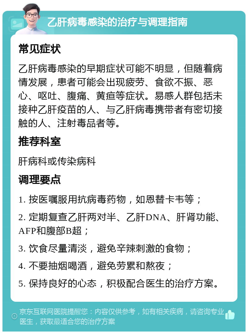 乙肝病毒感染的治疗与调理指南 常见症状 乙肝病毒感染的早期症状可能不明显，但随着病情发展，患者可能会出现疲劳、食欲不振、恶心、呕吐、腹痛、黄疸等症状。易感人群包括未接种乙肝疫苗的人、与乙肝病毒携带者有密切接触的人、注射毒品者等。 推荐科室 肝病科或传染病科 调理要点 1. 按医嘱服用抗病毒药物，如恩替卡韦等； 2. 定期复查乙肝两对半、乙肝DNA、肝肾功能、AFP和腹部B超； 3. 饮食尽量清淡，避免辛辣刺激的食物； 4. 不要抽烟喝酒，避免劳累和熬夜； 5. 保持良好的心态，积极配合医生的治疗方案。