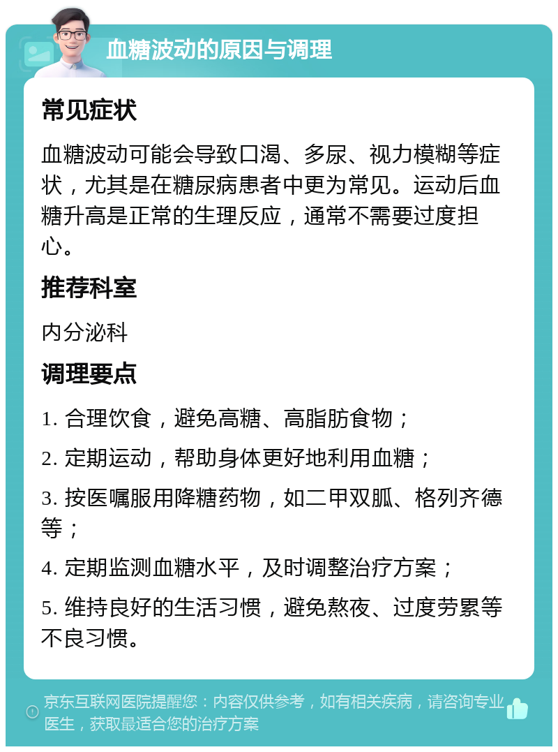 血糖波动的原因与调理 常见症状 血糖波动可能会导致口渴、多尿、视力模糊等症状，尤其是在糖尿病患者中更为常见。运动后血糖升高是正常的生理反应，通常不需要过度担心。 推荐科室 内分泌科 调理要点 1. 合理饮食，避免高糖、高脂肪食物； 2. 定期运动，帮助身体更好地利用血糖； 3. 按医嘱服用降糖药物，如二甲双胍、格列齐德等； 4. 定期监测血糖水平，及时调整治疗方案； 5. 维持良好的生活习惯，避免熬夜、过度劳累等不良习惯。