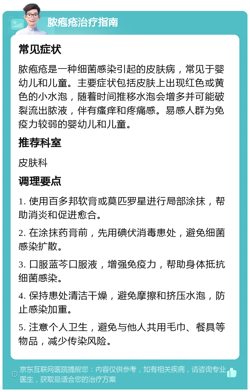 脓疱疮治疗指南 常见症状 脓疱疮是一种细菌感染引起的皮肤病，常见于婴幼儿和儿童。主要症状包括皮肤上出现红色或黄色的小水泡，随着时间推移水泡会增多并可能破裂流出脓液，伴有瘙痒和疼痛感。易感人群为免疫力较弱的婴幼儿和儿童。 推荐科室 皮肤科 调理要点 1. 使用百多邦软膏或莫匹罗星进行局部涂抹，帮助消炎和促进愈合。 2. 在涂抹药膏前，先用碘伏消毒患处，避免细菌感染扩散。 3. 口服蓝芩口服液，增强免疫力，帮助身体抵抗细菌感染。 4. 保持患处清洁干燥，避免摩擦和挤压水泡，防止感染加重。 5. 注意个人卫生，避免与他人共用毛巾、餐具等物品，减少传染风险。