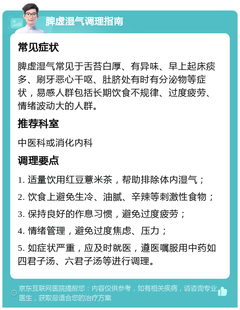 脾虚湿气调理指南 常见症状 脾虚湿气常见于舌苔白厚、有异味、早上起床痰多、刷牙恶心干呕、肚脐处有时有分泌物等症状，易感人群包括长期饮食不规律、过度疲劳、情绪波动大的人群。 推荐科室 中医科或消化内科 调理要点 1. 适量饮用红豆薏米茶，帮助排除体内湿气； 2. 饮食上避免生冷、油腻、辛辣等刺激性食物； 3. 保持良好的作息习惯，避免过度疲劳； 4. 情绪管理，避免过度焦虑、压力； 5. 如症状严重，应及时就医，遵医嘱服用中药如四君子汤、六君子汤等进行调理。