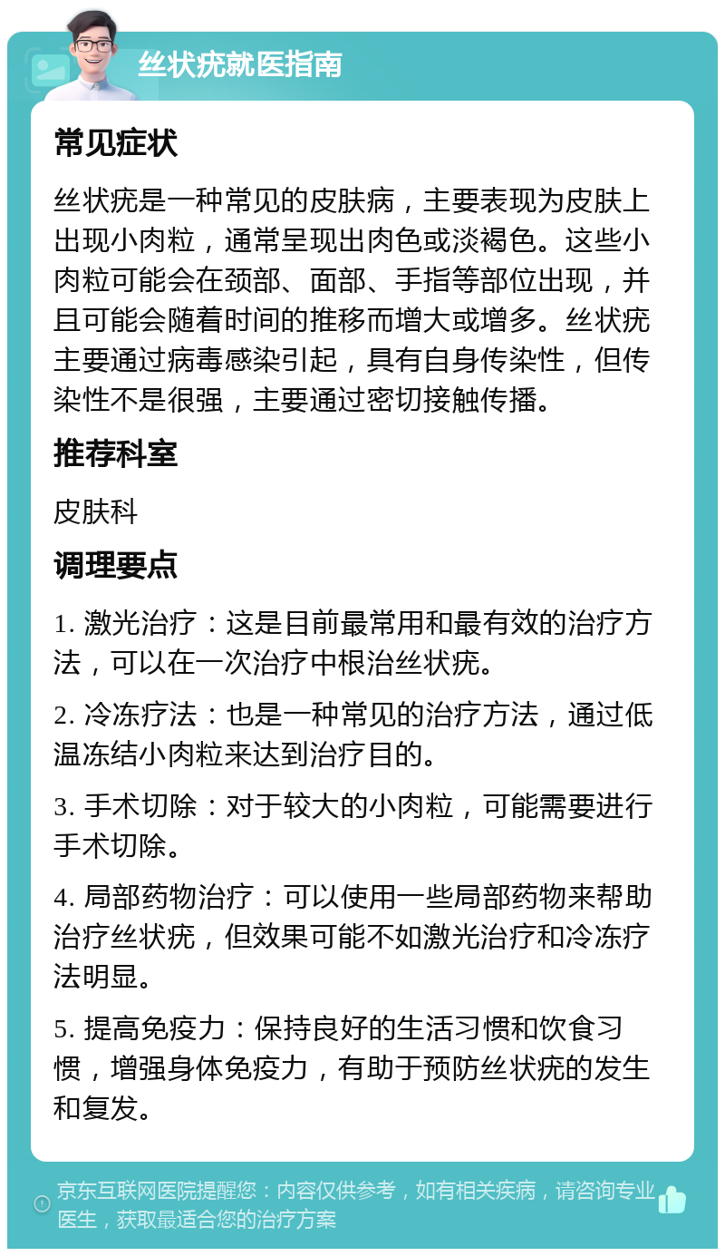 丝状疣就医指南 常见症状 丝状疣是一种常见的皮肤病，主要表现为皮肤上出现小肉粒，通常呈现出肉色或淡褐色。这些小肉粒可能会在颈部、面部、手指等部位出现，并且可能会随着时间的推移而增大或增多。丝状疣主要通过病毒感染引起，具有自身传染性，但传染性不是很强，主要通过密切接触传播。 推荐科室 皮肤科 调理要点 1. 激光治疗：这是目前最常用和最有效的治疗方法，可以在一次治疗中根治丝状疣。 2. 冷冻疗法：也是一种常见的治疗方法，通过低温冻结小肉粒来达到治疗目的。 3. 手术切除：对于较大的小肉粒，可能需要进行手术切除。 4. 局部药物治疗：可以使用一些局部药物来帮助治疗丝状疣，但效果可能不如激光治疗和冷冻疗法明显。 5. 提高免疫力：保持良好的生活习惯和饮食习惯，增强身体免疫力，有助于预防丝状疣的发生和复发。