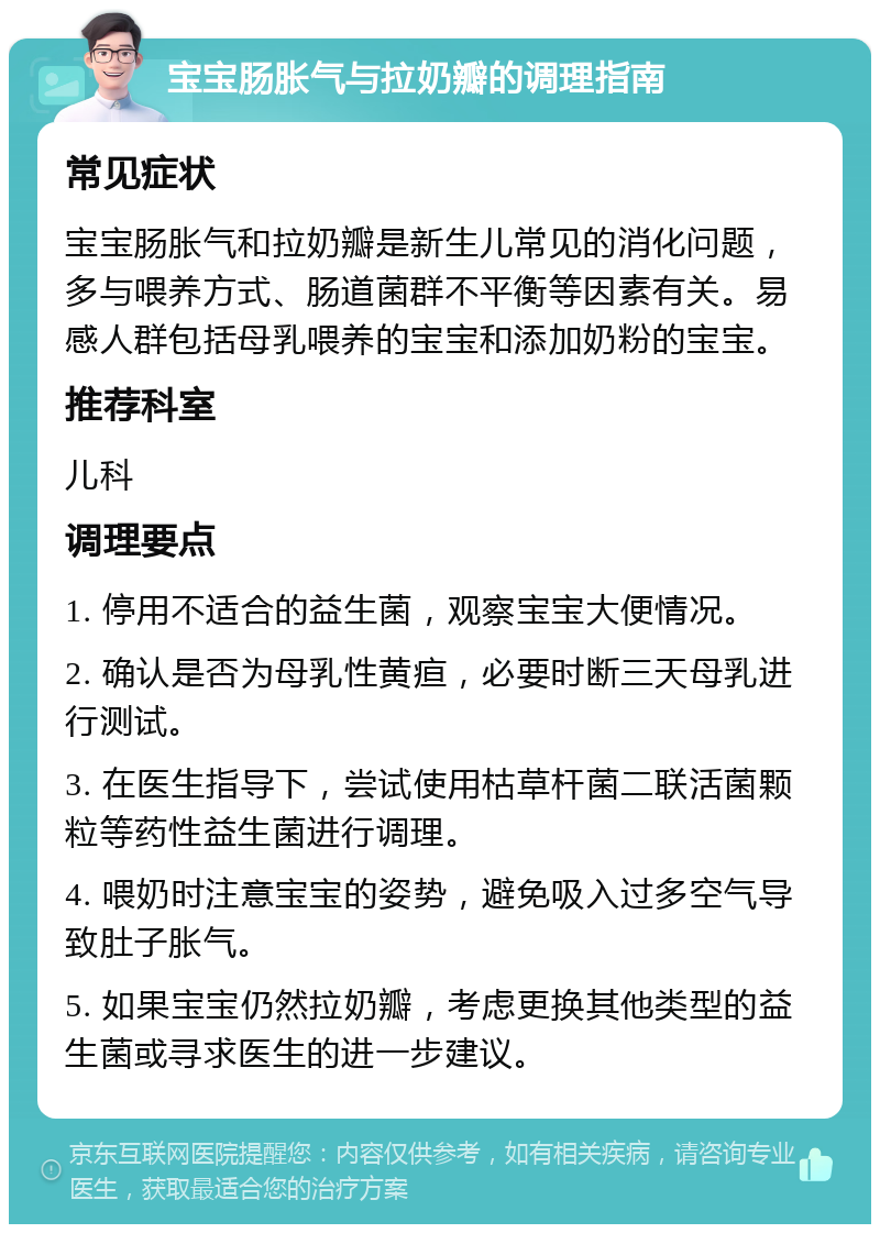 宝宝肠胀气与拉奶瓣的调理指南 常见症状 宝宝肠胀气和拉奶瓣是新生儿常见的消化问题，多与喂养方式、肠道菌群不平衡等因素有关。易感人群包括母乳喂养的宝宝和添加奶粉的宝宝。 推荐科室 儿科 调理要点 1. 停用不适合的益生菌，观察宝宝大便情况。 2. 确认是否为母乳性黄疸，必要时断三天母乳进行测试。 3. 在医生指导下，尝试使用枯草杆菌二联活菌颗粒等药性益生菌进行调理。 4. 喂奶时注意宝宝的姿势，避免吸入过多空气导致肚子胀气。 5. 如果宝宝仍然拉奶瓣，考虑更换其他类型的益生菌或寻求医生的进一步建议。