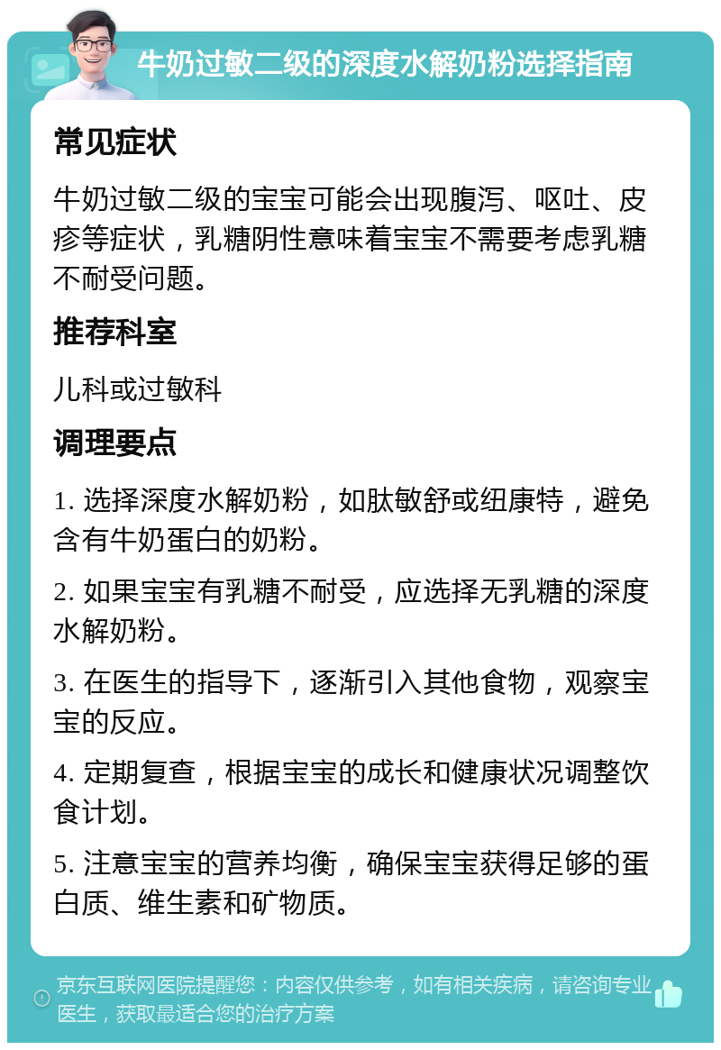 牛奶过敏二级的深度水解奶粉选择指南 常见症状 牛奶过敏二级的宝宝可能会出现腹泻、呕吐、皮疹等症状，乳糖阴性意味着宝宝不需要考虑乳糖不耐受问题。 推荐科室 儿科或过敏科 调理要点 1. 选择深度水解奶粉，如肽敏舒或纽康特，避免含有牛奶蛋白的奶粉。 2. 如果宝宝有乳糖不耐受，应选择无乳糖的深度水解奶粉。 3. 在医生的指导下，逐渐引入其他食物，观察宝宝的反应。 4. 定期复查，根据宝宝的成长和健康状况调整饮食计划。 5. 注意宝宝的营养均衡，确保宝宝获得足够的蛋白质、维生素和矿物质。