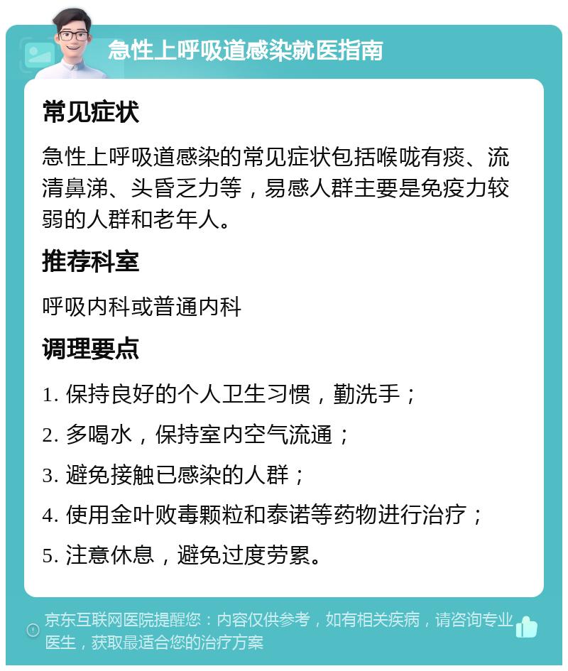 急性上呼吸道感染就医指南 常见症状 急性上呼吸道感染的常见症状包括喉咙有痰、流清鼻涕、头昏乏力等，易感人群主要是免疫力较弱的人群和老年人。 推荐科室 呼吸内科或普通内科 调理要点 1. 保持良好的个人卫生习惯，勤洗手； 2. 多喝水，保持室内空气流通； 3. 避免接触已感染的人群； 4. 使用金叶败毒颗粒和泰诺等药物进行治疗； 5. 注意休息，避免过度劳累。