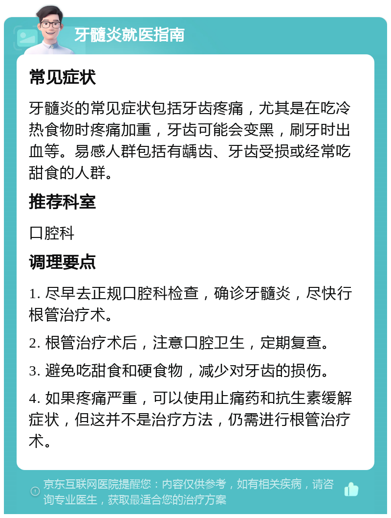 牙髓炎就医指南 常见症状 牙髓炎的常见症状包括牙齿疼痛，尤其是在吃冷热食物时疼痛加重，牙齿可能会变黑，刷牙时出血等。易感人群包括有龋齿、牙齿受损或经常吃甜食的人群。 推荐科室 口腔科 调理要点 1. 尽早去正规口腔科检查，确诊牙髓炎，尽快行根管治疗术。 2. 根管治疗术后，注意口腔卫生，定期复查。 3. 避免吃甜食和硬食物，减少对牙齿的损伤。 4. 如果疼痛严重，可以使用止痛药和抗生素缓解症状，但这并不是治疗方法，仍需进行根管治疗术。