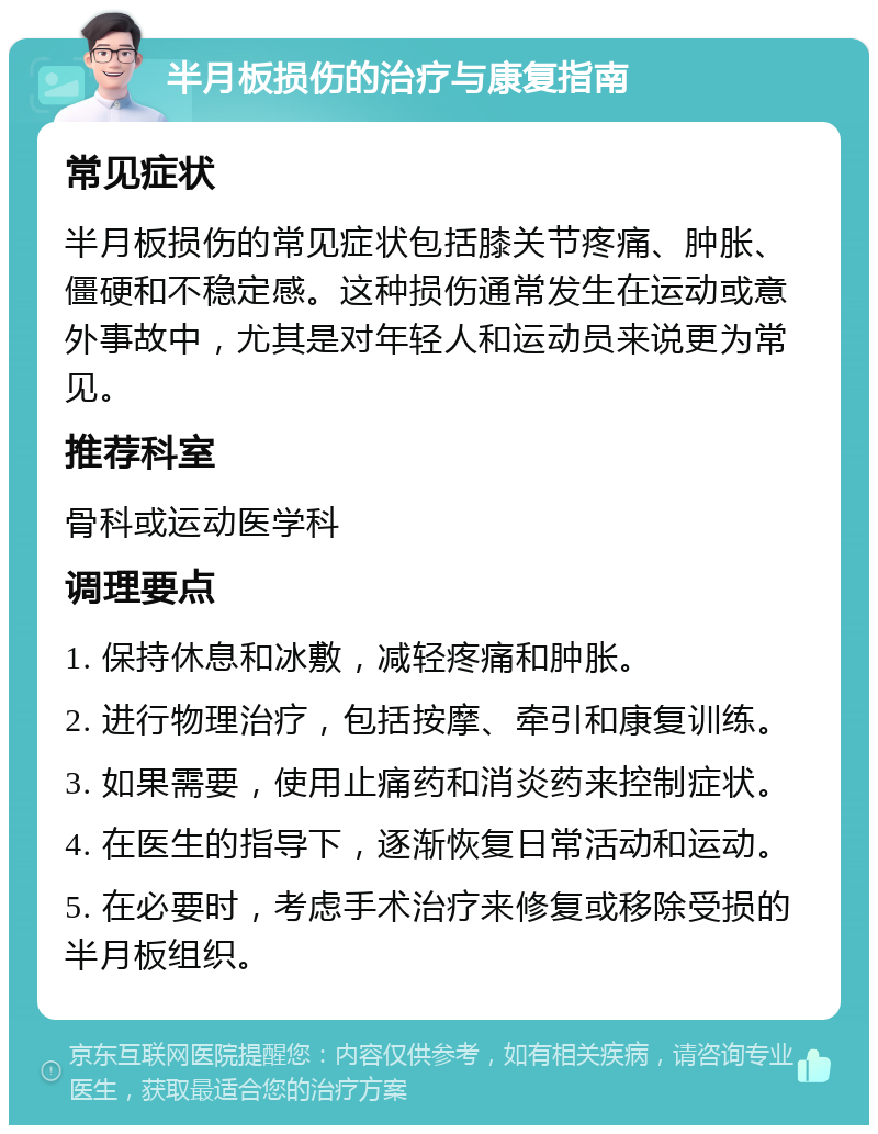 半月板损伤的治疗与康复指南 常见症状 半月板损伤的常见症状包括膝关节疼痛、肿胀、僵硬和不稳定感。这种损伤通常发生在运动或意外事故中，尤其是对年轻人和运动员来说更为常见。 推荐科室 骨科或运动医学科 调理要点 1. 保持休息和冰敷，减轻疼痛和肿胀。 2. 进行物理治疗，包括按摩、牵引和康复训练。 3. 如果需要，使用止痛药和消炎药来控制症状。 4. 在医生的指导下，逐渐恢复日常活动和运动。 5. 在必要时，考虑手术治疗来修复或移除受损的半月板组织。