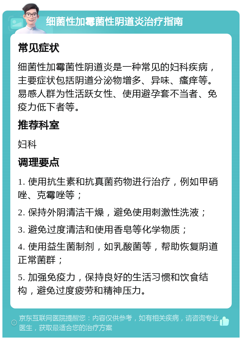 细菌性加霉菌性阴道炎治疗指南 常见症状 细菌性加霉菌性阴道炎是一种常见的妇科疾病，主要症状包括阴道分泌物增多、异味、瘙痒等。易感人群为性活跃女性、使用避孕套不当者、免疫力低下者等。 推荐科室 妇科 调理要点 1. 使用抗生素和抗真菌药物进行治疗，例如甲硝唑、克霉唑等； 2. 保持外阴清洁干燥，避免使用刺激性洗液； 3. 避免过度清洁和使用香皂等化学物质； 4. 使用益生菌制剂，如乳酸菌等，帮助恢复阴道正常菌群； 5. 加强免疫力，保持良好的生活习惯和饮食结构，避免过度疲劳和精神压力。