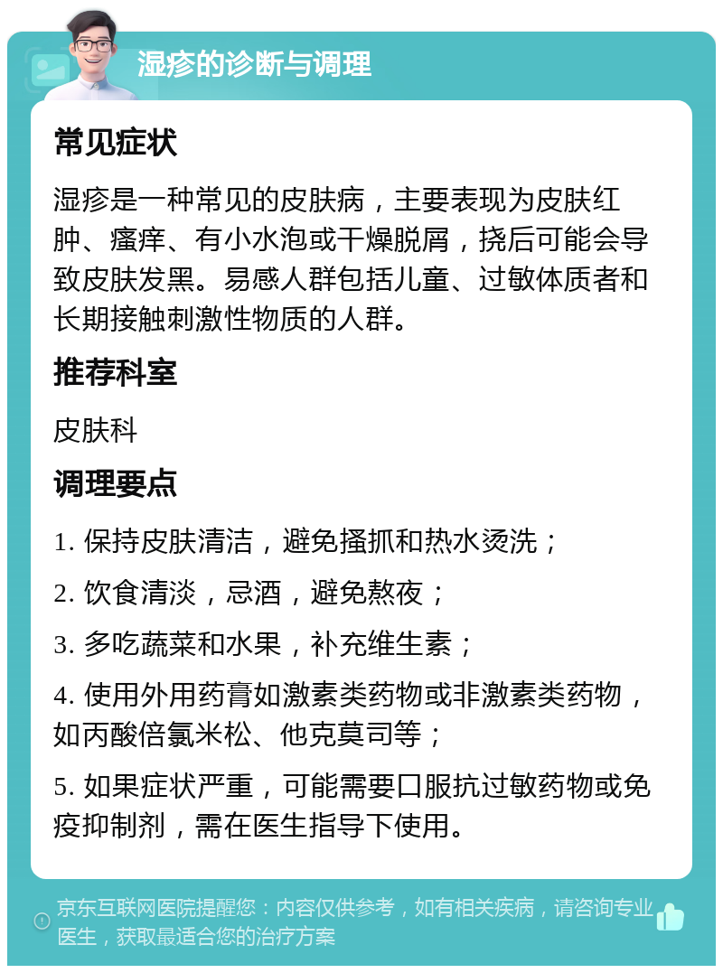 湿疹的诊断与调理 常见症状 湿疹是一种常见的皮肤病，主要表现为皮肤红肿、瘙痒、有小水泡或干燥脱屑，挠后可能会导致皮肤发黑。易感人群包括儿童、过敏体质者和长期接触刺激性物质的人群。 推荐科室 皮肤科 调理要点 1. 保持皮肤清洁，避免搔抓和热水烫洗； 2. 饮食清淡，忌酒，避免熬夜； 3. 多吃蔬菜和水果，补充维生素； 4. 使用外用药膏如激素类药物或非激素类药物，如丙酸倍氯米松、他克莫司等； 5. 如果症状严重，可能需要口服抗过敏药物或免疫抑制剂，需在医生指导下使用。