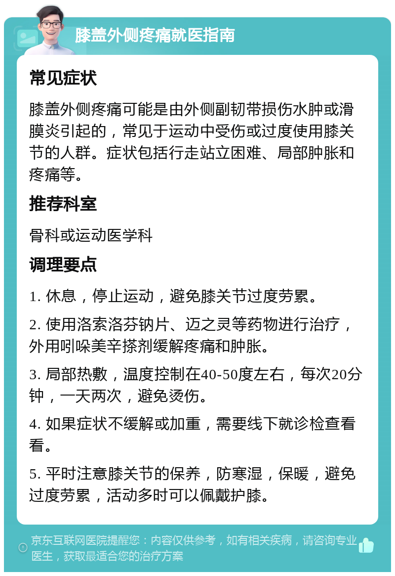 膝盖外侧疼痛就医指南 常见症状 膝盖外侧疼痛可能是由外侧副韧带损伤水肿或滑膜炎引起的，常见于运动中受伤或过度使用膝关节的人群。症状包括行走站立困难、局部肿胀和疼痛等。 推荐科室 骨科或运动医学科 调理要点 1. 休息，停止运动，避免膝关节过度劳累。 2. 使用洛索洛芬钠片、迈之灵等药物进行治疗，外用吲哚美辛搽剂缓解疼痛和肿胀。 3. 局部热敷，温度控制在40-50度左右，每次20分钟，一天两次，避免烫伤。 4. 如果症状不缓解或加重，需要线下就诊检查看看。 5. 平时注意膝关节的保养，防寒湿，保暖，避免过度劳累，活动多时可以佩戴护膝。