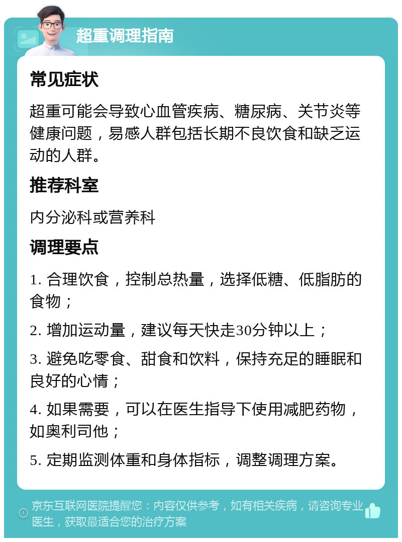 超重调理指南 常见症状 超重可能会导致心血管疾病、糖尿病、关节炎等健康问题，易感人群包括长期不良饮食和缺乏运动的人群。 推荐科室 内分泌科或营养科 调理要点 1. 合理饮食，控制总热量，选择低糖、低脂肪的食物； 2. 增加运动量，建议每天快走30分钟以上； 3. 避免吃零食、甜食和饮料，保持充足的睡眠和良好的心情； 4. 如果需要，可以在医生指导下使用减肥药物，如奥利司他； 5. 定期监测体重和身体指标，调整调理方案。