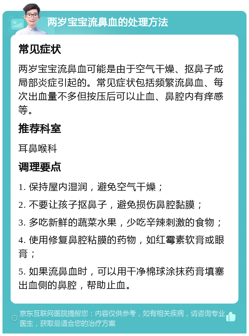 两岁宝宝流鼻血的处理方法 常见症状 两岁宝宝流鼻血可能是由于空气干燥、抠鼻子或局部炎症引起的。常见症状包括频繁流鼻血、每次出血量不多但按压后可以止血、鼻腔内有痒感等。 推荐科室 耳鼻喉科 调理要点 1. 保持屋内湿润，避免空气干燥； 2. 不要让孩子抠鼻子，避免损伤鼻腔黏膜； 3. 多吃新鲜的蔬菜水果，少吃辛辣刺激的食物； 4. 使用修复鼻腔粘膜的药物，如红霉素软膏或眼膏； 5. 如果流鼻血时，可以用干净棉球涂抹药膏填塞出血侧的鼻腔，帮助止血。