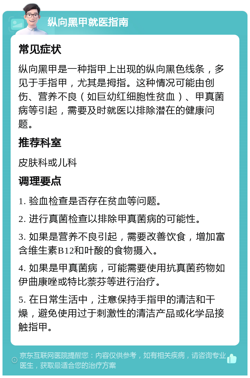 纵向黑甲就医指南 常见症状 纵向黑甲是一种指甲上出现的纵向黑色线条，多见于手指甲，尤其是拇指。这种情况可能由创伤、营养不良（如巨幼红细胞性贫血）、甲真菌病等引起，需要及时就医以排除潜在的健康问题。 推荐科室 皮肤科或儿科 调理要点 1. 验血检查是否存在贫血等问题。 2. 进行真菌检查以排除甲真菌病的可能性。 3. 如果是营养不良引起，需要改善饮食，增加富含维生素B12和叶酸的食物摄入。 4. 如果是甲真菌病，可能需要使用抗真菌药物如伊曲康唑或特比萘芬等进行治疗。 5. 在日常生活中，注意保持手指甲的清洁和干燥，避免使用过于刺激性的清洁产品或化学品接触指甲。