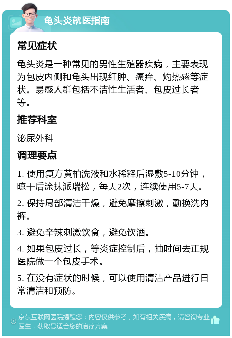 龟头炎就医指南 常见症状 龟头炎是一种常见的男性生殖器疾病，主要表现为包皮内侧和龟头出现红肿、瘙痒、灼热感等症状。易感人群包括不洁性生活者、包皮过长者等。 推荐科室 泌尿外科 调理要点 1. 使用复方黄柏洗液和水稀释后湿敷5-10分钟，晾干后涂抹派瑞松，每天2次，连续使用5-7天。 2. 保持局部清洁干燥，避免摩擦刺激，勤换洗内裤。 3. 避免辛辣刺激饮食，避免饮酒。 4. 如果包皮过长，等炎症控制后，抽时间去正规医院做一个包皮手术。 5. 在没有症状的时候，可以使用清洁产品进行日常清洁和预防。