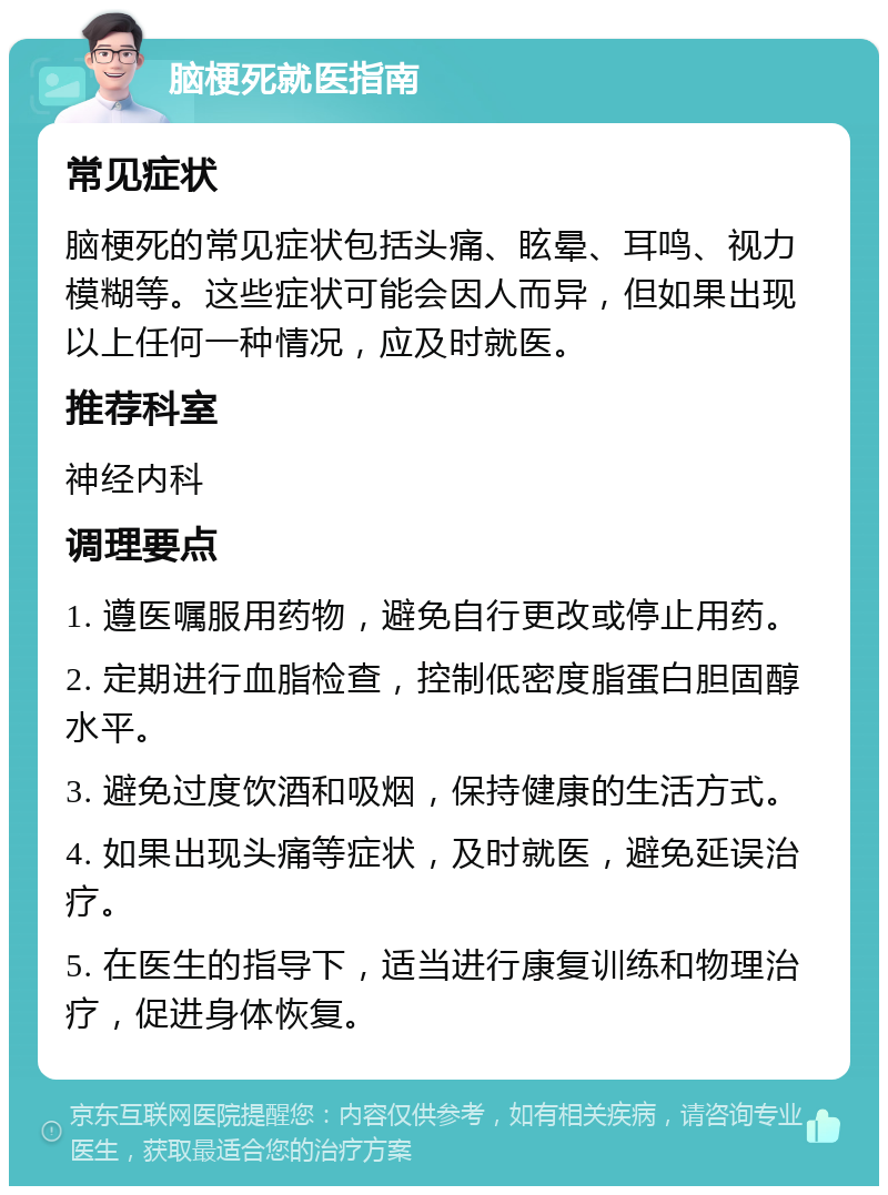 脑梗死就医指南 常见症状 脑梗死的常见症状包括头痛、眩晕、耳鸣、视力模糊等。这些症状可能会因人而异，但如果出现以上任何一种情况，应及时就医。 推荐科室 神经内科 调理要点 1. 遵医嘱服用药物，避免自行更改或停止用药。 2. 定期进行血脂检查，控制低密度脂蛋白胆固醇水平。 3. 避免过度饮酒和吸烟，保持健康的生活方式。 4. 如果出现头痛等症状，及时就医，避免延误治疗。 5. 在医生的指导下，适当进行康复训练和物理治疗，促进身体恢复。