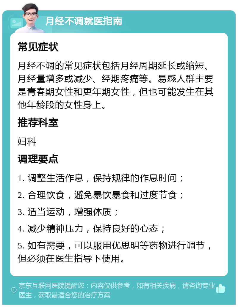 月经不调就医指南 常见症状 月经不调的常见症状包括月经周期延长或缩短、月经量增多或减少、经期疼痛等。易感人群主要是青春期女性和更年期女性，但也可能发生在其他年龄段的女性身上。 推荐科室 妇科 调理要点 1. 调整生活作息，保持规律的作息时间； 2. 合理饮食，避免暴饮暴食和过度节食； 3. 适当运动，增强体质； 4. 减少精神压力，保持良好的心态； 5. 如有需要，可以服用优思明等药物进行调节，但必须在医生指导下使用。