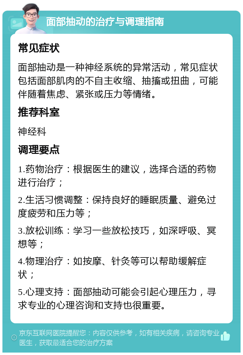 面部抽动的治疗与调理指南 常见症状 面部抽动是一种神经系统的异常活动，常见症状包括面部肌肉的不自主收缩、抽搐或扭曲，可能伴随着焦虑、紧张或压力等情绪。 推荐科室 神经科 调理要点 1.药物治疗：根据医生的建议，选择合适的药物进行治疗； 2.生活习惯调整：保持良好的睡眠质量、避免过度疲劳和压力等； 3.放松训练：学习一些放松技巧，如深呼吸、冥想等； 4.物理治疗：如按摩、针灸等可以帮助缓解症状； 5.心理支持：面部抽动可能会引起心理压力，寻求专业的心理咨询和支持也很重要。