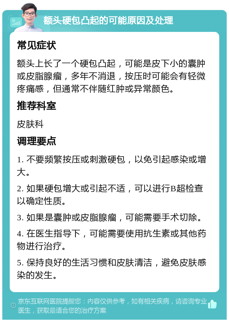 额头硬包凸起的可能原因及处理 常见症状 额头上长了一个硬包凸起，可能是皮下小的囊肿或皮脂腺瘤，多年不消退，按压时可能会有轻微疼痛感，但通常不伴随红肿或异常颜色。 推荐科室 皮肤科 调理要点 1. 不要频繁按压或刺激硬包，以免引起感染或增大。 2. 如果硬包增大或引起不适，可以进行B超检查以确定性质。 3. 如果是囊肿或皮脂腺瘤，可能需要手术切除。 4. 在医生指导下，可能需要使用抗生素或其他药物进行治疗。 5. 保持良好的生活习惯和皮肤清洁，避免皮肤感染的发生。