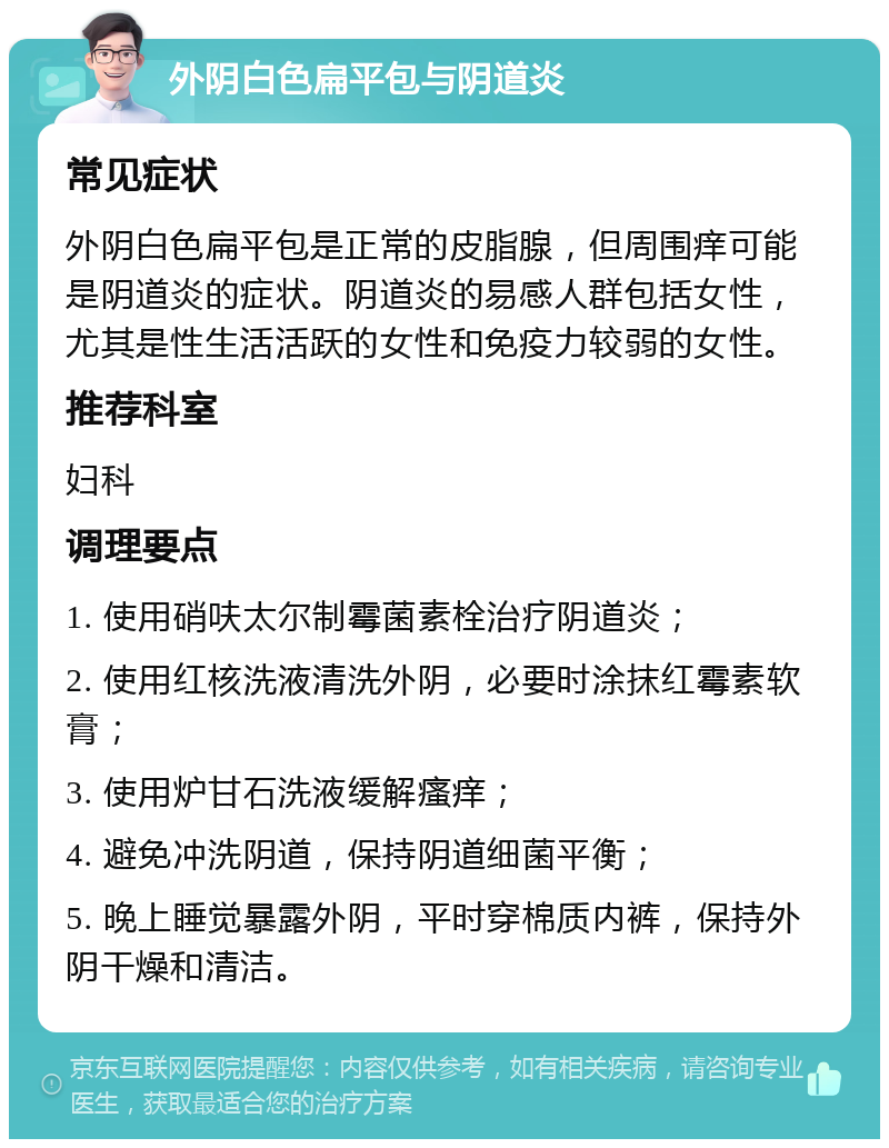 外阴白色扁平包与阴道炎 常见症状 外阴白色扁平包是正常的皮脂腺，但周围痒可能是阴道炎的症状。阴道炎的易感人群包括女性，尤其是性生活活跃的女性和免疫力较弱的女性。 推荐科室 妇科 调理要点 1. 使用硝呋太尔制霉菌素栓治疗阴道炎； 2. 使用红核洗液清洗外阴，必要时涂抹红霉素软膏； 3. 使用炉甘石洗液缓解瘙痒； 4. 避免冲洗阴道，保持阴道细菌平衡； 5. 晚上睡觉暴露外阴，平时穿棉质内裤，保持外阴干燥和清洁。