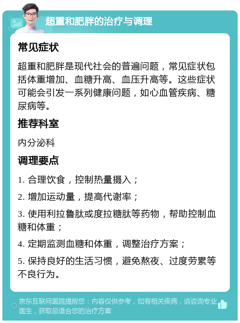 超重和肥胖的治疗与调理 常见症状 超重和肥胖是现代社会的普遍问题，常见症状包括体重增加、血糖升高、血压升高等。这些症状可能会引发一系列健康问题，如心血管疾病、糖尿病等。 推荐科室 内分泌科 调理要点 1. 合理饮食，控制热量摄入； 2. 增加运动量，提高代谢率； 3. 使用利拉鲁肽或度拉糖肽等药物，帮助控制血糖和体重； 4. 定期监测血糖和体重，调整治疗方案； 5. 保持良好的生活习惯，避免熬夜、过度劳累等不良行为。