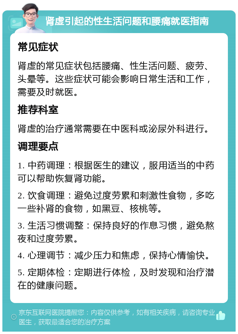 肾虚引起的性生活问题和腰痛就医指南 常见症状 肾虚的常见症状包括腰痛、性生活问题、疲劳、头晕等。这些症状可能会影响日常生活和工作，需要及时就医。 推荐科室 肾虚的治疗通常需要在中医科或泌尿外科进行。 调理要点 1. 中药调理：根据医生的建议，服用适当的中药可以帮助恢复肾功能。 2. 饮食调理：避免过度劳累和刺激性食物，多吃一些补肾的食物，如黑豆、核桃等。 3. 生活习惯调整：保持良好的作息习惯，避免熬夜和过度劳累。 4. 心理调节：减少压力和焦虑，保持心情愉快。 5. 定期体检：定期进行体检，及时发现和治疗潜在的健康问题。