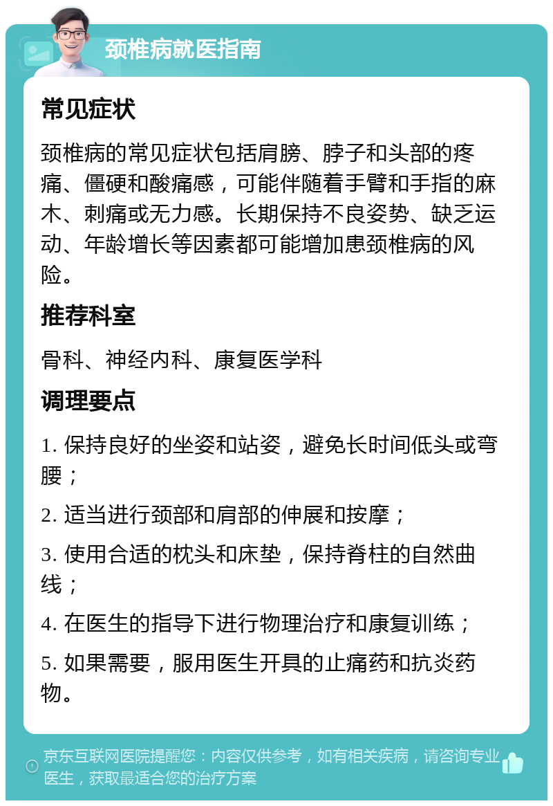 颈椎病就医指南 常见症状 颈椎病的常见症状包括肩膀、脖子和头部的疼痛、僵硬和酸痛感，可能伴随着手臂和手指的麻木、刺痛或无力感。长期保持不良姿势、缺乏运动、年龄增长等因素都可能增加患颈椎病的风险。 推荐科室 骨科、神经内科、康复医学科 调理要点 1. 保持良好的坐姿和站姿，避免长时间低头或弯腰； 2. 适当进行颈部和肩部的伸展和按摩； 3. 使用合适的枕头和床垫，保持脊柱的自然曲线； 4. 在医生的指导下进行物理治疗和康复训练； 5. 如果需要，服用医生开具的止痛药和抗炎药物。