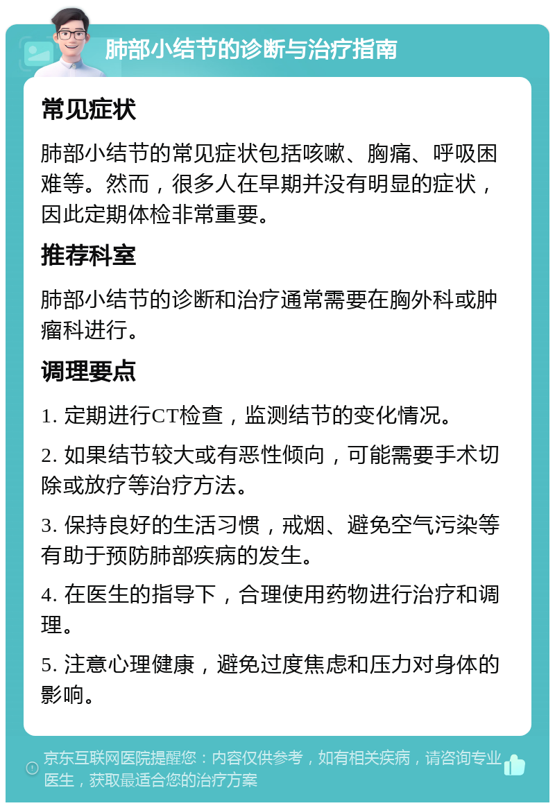 肺部小结节的诊断与治疗指南 常见症状 肺部小结节的常见症状包括咳嗽、胸痛、呼吸困难等。然而，很多人在早期并没有明显的症状，因此定期体检非常重要。 推荐科室 肺部小结节的诊断和治疗通常需要在胸外科或肿瘤科进行。 调理要点 1. 定期进行CT检查，监测结节的变化情况。 2. 如果结节较大或有恶性倾向，可能需要手术切除或放疗等治疗方法。 3. 保持良好的生活习惯，戒烟、避免空气污染等有助于预防肺部疾病的发生。 4. 在医生的指导下，合理使用药物进行治疗和调理。 5. 注意心理健康，避免过度焦虑和压力对身体的影响。