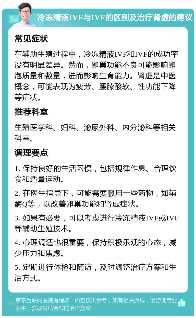 冷冻精液IVF与IVF的区别及治疗肾虚的建议 常见症状 在辅助生殖过程中，冷冻精液IVF和IVF的成功率没有明显差异。然而，卵巢功能不良可能影响卵泡质量和数量，进而影响生育能力。肾虚是中医概念，可能表现为疲劳、腰膝酸软、性功能下降等症状。 推荐科室 生殖医学科、妇科、泌尿外科、内分泌科等相关科室。 调理要点 1. 保持良好的生活习惯，包括规律作息、合理饮食和适量运动。 2. 在医生指导下，可能需要服用一些药物，如辅酶Q等，以改善卵巢功能和肾虚症状。 3. 如果有必要，可以考虑进行冷冻精液IVF或IVF等辅助生殖技术。 4. 心理调适也很重要，保持积极乐观的心态，减少压力和焦虑。 5. 定期进行体检和随访，及时调整治疗方案和生活方式。