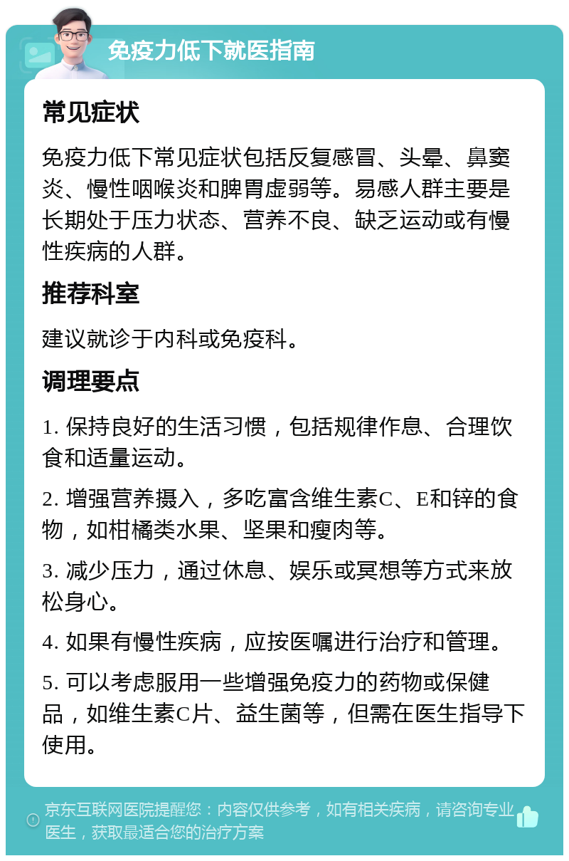 免疫力低下就医指南 常见症状 免疫力低下常见症状包括反复感冒、头晕、鼻窦炎、慢性咽喉炎和脾胃虚弱等。易感人群主要是长期处于压力状态、营养不良、缺乏运动或有慢性疾病的人群。 推荐科室 建议就诊于内科或免疫科。 调理要点 1. 保持良好的生活习惯，包括规律作息、合理饮食和适量运动。 2. 增强营养摄入，多吃富含维生素C、E和锌的食物，如柑橘类水果、坚果和瘦肉等。 3. 减少压力，通过休息、娱乐或冥想等方式来放松身心。 4. 如果有慢性疾病，应按医嘱进行治疗和管理。 5. 可以考虑服用一些增强免疫力的药物或保健品，如维生素C片、益生菌等，但需在医生指导下使用。