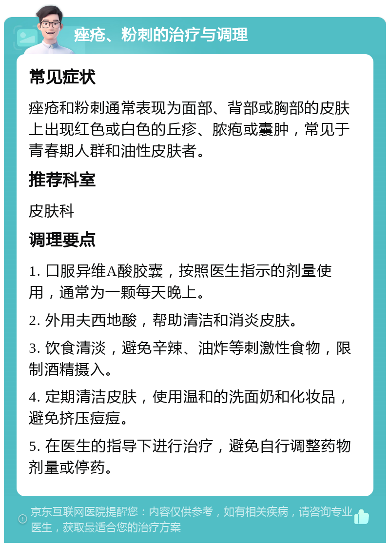 痤疮、粉刺的治疗与调理 常见症状 痤疮和粉刺通常表现为面部、背部或胸部的皮肤上出现红色或白色的丘疹、脓疱或囊肿，常见于青春期人群和油性皮肤者。 推荐科室 皮肤科 调理要点 1. 口服异维A酸胶囊，按照医生指示的剂量使用，通常为一颗每天晚上。 2. 外用夫西地酸，帮助清洁和消炎皮肤。 3. 饮食清淡，避免辛辣、油炸等刺激性食物，限制酒精摄入。 4. 定期清洁皮肤，使用温和的洗面奶和化妆品，避免挤压痘痘。 5. 在医生的指导下进行治疗，避免自行调整药物剂量或停药。