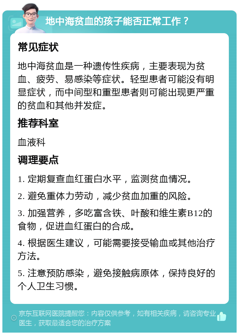 地中海贫血的孩子能否正常工作？ 常见症状 地中海贫血是一种遗传性疾病，主要表现为贫血、疲劳、易感染等症状。轻型患者可能没有明显症状，而中间型和重型患者则可能出现更严重的贫血和其他并发症。 推荐科室 血液科 调理要点 1. 定期复查血红蛋白水平，监测贫血情况。 2. 避免重体力劳动，减少贫血加重的风险。 3. 加强营养，多吃富含铁、叶酸和维生素B12的食物，促进血红蛋白的合成。 4. 根据医生建议，可能需要接受输血或其他治疗方法。 5. 注意预防感染，避免接触病原体，保持良好的个人卫生习惯。