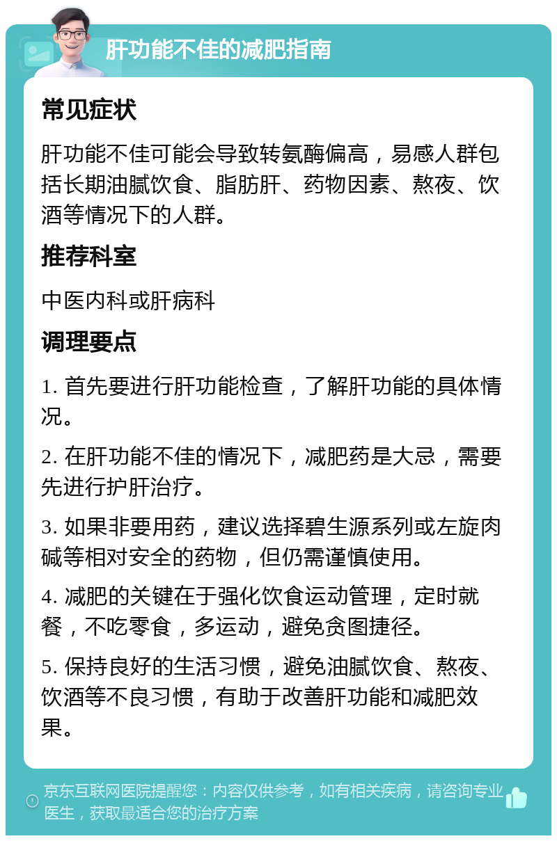 肝功能不佳的减肥指南 常见症状 肝功能不佳可能会导致转氨酶偏高，易感人群包括长期油腻饮食、脂肪肝、药物因素、熬夜、饮酒等情况下的人群。 推荐科室 中医内科或肝病科 调理要点 1. 首先要进行肝功能检查，了解肝功能的具体情况。 2. 在肝功能不佳的情况下，减肥药是大忌，需要先进行护肝治疗。 3. 如果非要用药，建议选择碧生源系列或左旋肉碱等相对安全的药物，但仍需谨慎使用。 4. 减肥的关键在于强化饮食运动管理，定时就餐，不吃零食，多运动，避免贪图捷径。 5. 保持良好的生活习惯，避免油腻饮食、熬夜、饮酒等不良习惯，有助于改善肝功能和减肥效果。