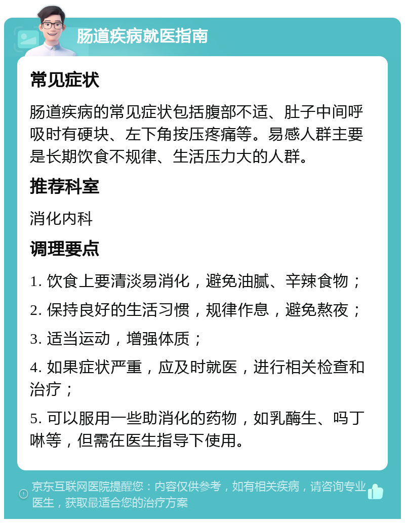 肠道疾病就医指南 常见症状 肠道疾病的常见症状包括腹部不适、肚子中间呼吸时有硬块、左下角按压疼痛等。易感人群主要是长期饮食不规律、生活压力大的人群。 推荐科室 消化内科 调理要点 1. 饮食上要清淡易消化，避免油腻、辛辣食物； 2. 保持良好的生活习惯，规律作息，避免熬夜； 3. 适当运动，增强体质； 4. 如果症状严重，应及时就医，进行相关检查和治疗； 5. 可以服用一些助消化的药物，如乳酶生、吗丁啉等，但需在医生指导下使用。