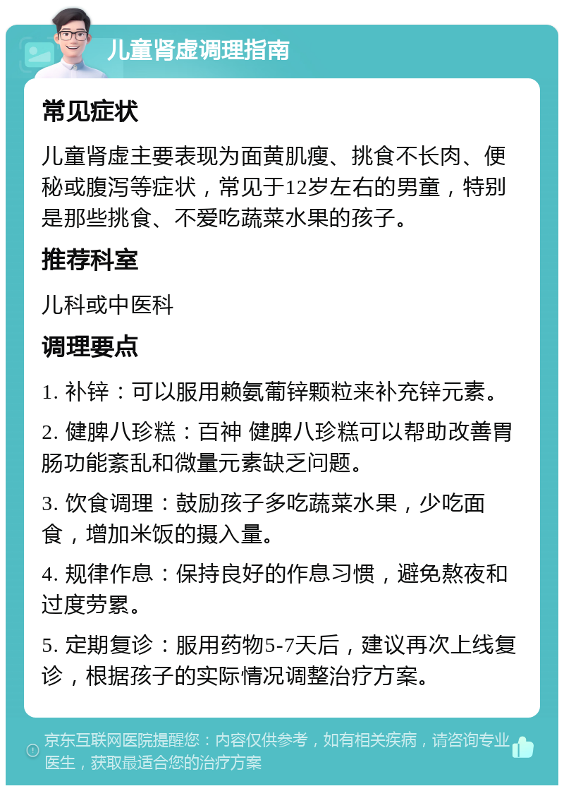 儿童肾虚调理指南 常见症状 儿童肾虚主要表现为面黄肌瘦、挑食不长肉、便秘或腹泻等症状，常见于12岁左右的男童，特别是那些挑食、不爱吃蔬菜水果的孩子。 推荐科室 儿科或中医科 调理要点 1. 补锌：可以服用赖氨葡锌颗粒来补充锌元素。 2. 健脾八珍糕：百神 健脾八珍糕可以帮助改善胃肠功能紊乱和微量元素缺乏问题。 3. 饮食调理：鼓励孩子多吃蔬菜水果，少吃面食，增加米饭的摄入量。 4. 规律作息：保持良好的作息习惯，避免熬夜和过度劳累。 5. 定期复诊：服用药物5-7天后，建议再次上线复诊，根据孩子的实际情况调整治疗方案。