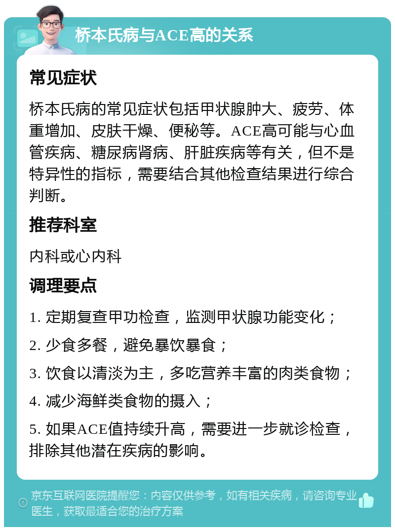 桥本氏病与ACE高的关系 常见症状 桥本氏病的常见症状包括甲状腺肿大、疲劳、体重增加、皮肤干燥、便秘等。ACE高可能与心血管疾病、糖尿病肾病、肝脏疾病等有关，但不是特异性的指标，需要结合其他检查结果进行综合判断。 推荐科室 内科或心内科 调理要点 1. 定期复查甲功检查，监测甲状腺功能变化； 2. 少食多餐，避免暴饮暴食； 3. 饮食以清淡为主，多吃营养丰富的肉类食物； 4. 减少海鲜类食物的摄入； 5. 如果ACE值持续升高，需要进一步就诊检查，排除其他潜在疾病的影响。