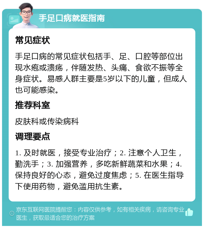 手足口病就医指南 常见症状 手足口病的常见症状包括手、足、口腔等部位出现水疱或溃疡，伴随发热、头痛、食欲不振等全身症状。易感人群主要是5岁以下的儿童，但成人也可能感染。 推荐科室 皮肤科或传染病科 调理要点 1. 及时就医，接受专业治疗；2. 注意个人卫生，勤洗手；3. 加强营养，多吃新鲜蔬菜和水果；4. 保持良好的心态，避免过度焦虑；5. 在医生指导下使用药物，避免滥用抗生素。